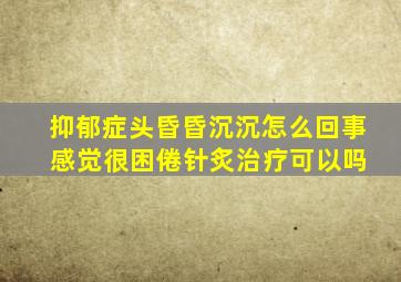 抑郁症头昏昏沉沉怎么回事 感觉很困倦针炙治疗可以吗